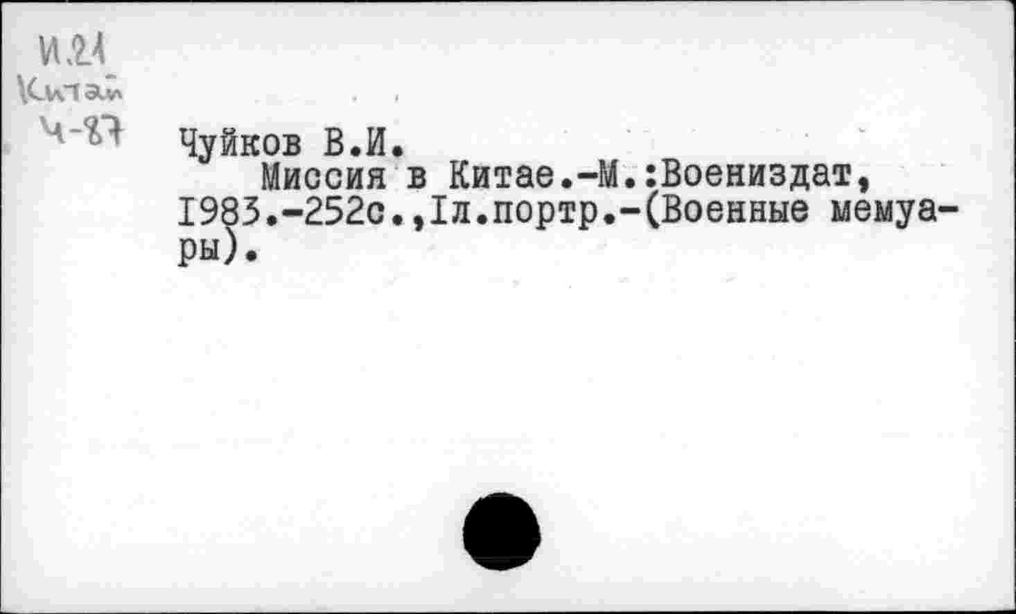 ﻿и я
ч-п
Чуйков В.И.
Миссия в Китае.-М 1983.-252с. ,1л.портр.' ры).
:Воениздат, (Военные мемуа-